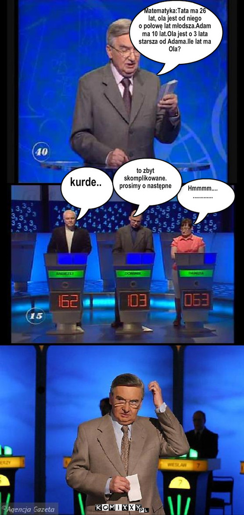 Matematyka:Tata ma 26
lat, ola jest od niego ... – Matematyka:Tata ma 26
lat, ola jest od niego 
o połowę lat młodsza.Adam
ma 10 lat.Ola jest o 3 lata 
starsza od Adama.Ile lat ma
Ola? Hmmmm....
............. kurde.. to zbyt 
skomplikowane.
prosimy o następne 