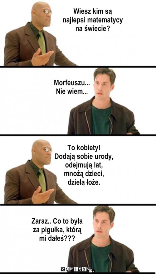 Pigu?ka – Wiesz kim są
najlepsi matematycy
na świecie? Morfeuszu...
Nie wiem... To kobiety! 
Dodają sobie urody, 
odejmują lat, 
mnożą dzieci, 
dzielą łoże. Zaraz.. Co to była
za pigułka, którą
mi dałeś??? 