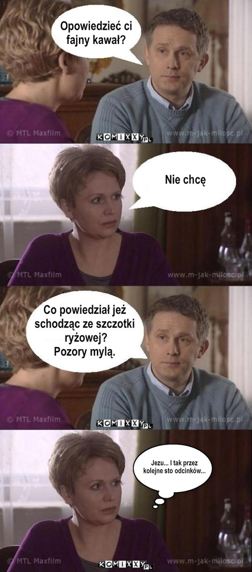 Kawał – Opowiedzieć ci
fajny kawał? Nie chcę Co powiedział jeż 
schodząc ze szczotki
 ryżowej?
Pozory mylą. Jezu... I tak przez
kolejne sto odcinków... 