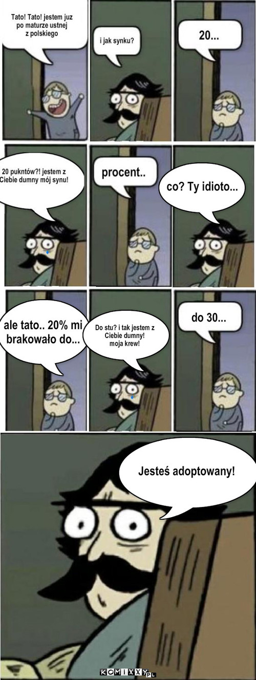 Matura – co? Ty idioto... ale tato.. 20% mi 
brakowało do... Do stu? i tak jestem z 
Ciebie dumny! 
moja krew! do 30... Jesteś adoptowany! 