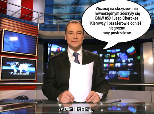 Wiadomości – Wczoraj na skrzyżowaniu
 rownorzędnym zderzyły się
 BMW 850 i Jeep Cherokee. 
Kierowcy i pasażerowie odnieśli 
niegroźne
 rany postrzałowe. 