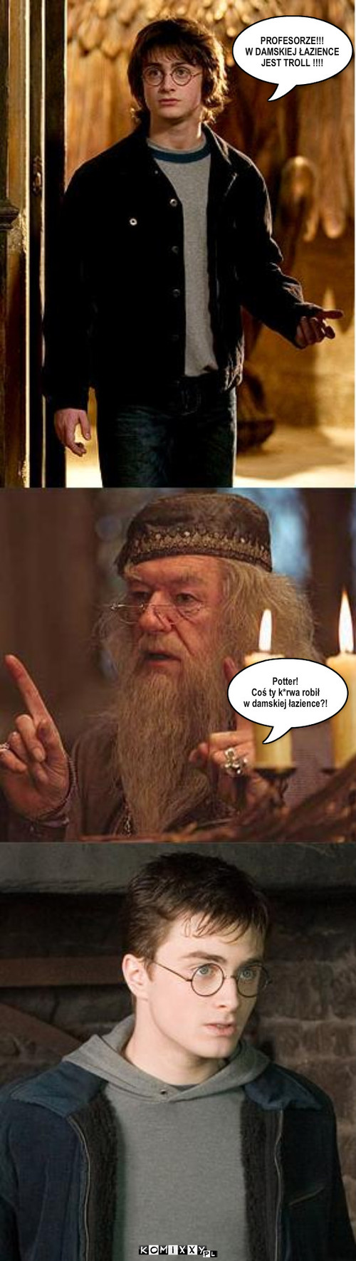 Potter!
Coś ty k*rwa robił
w damskiej ... – Potter!
Coś ty k*rwa robił
w damskiej łazience?! PROFESORZE!!!
W DAMSKIEJ ŁAZIENCE
JEST TROLL !!!! 