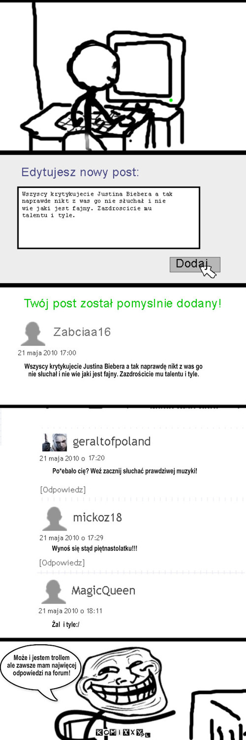 troll – Może i jestem trollem 
ale zawsze mam najwięcej 
odpowiedzi na forum! Wszyscy krytykujecie Justina Biebera a tak naprawdę nikt z was go 
nie słuchał i nie wie jaki jest fajny. Zazdrościcie mu talentu i tyle. Po*ebało cię? Weź zacznij słuchać prawdziwej muzyki! Wynoś się stąd piętnastolatku!!! Żal  i tyle:/ 