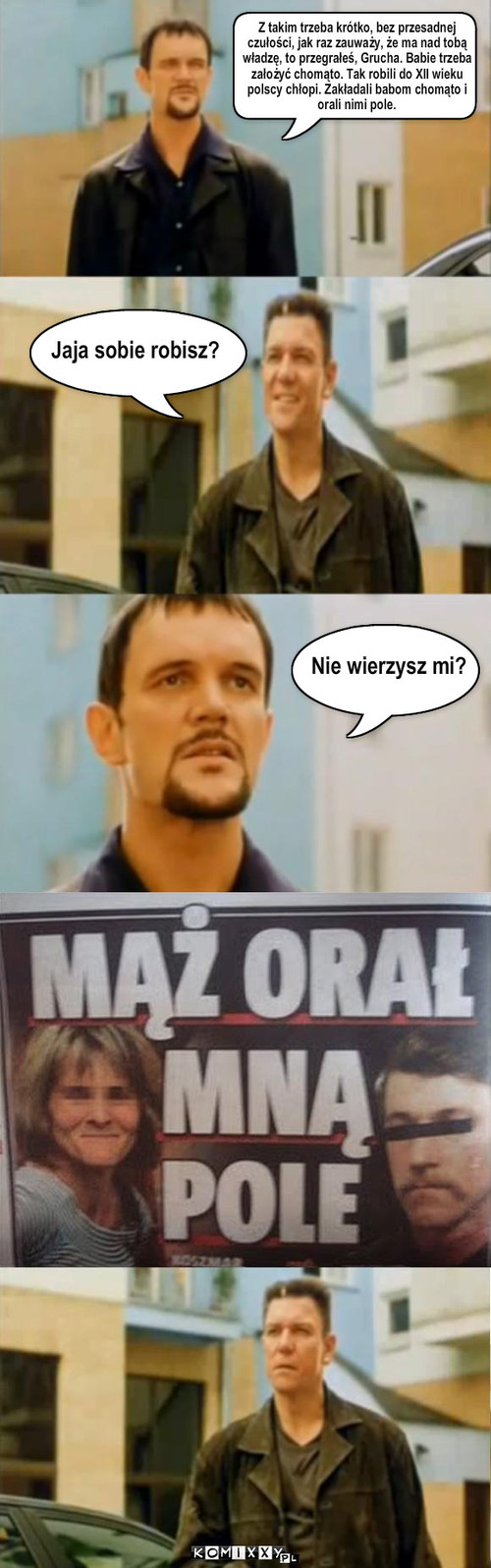 chomąto – Jaja sobie robisz? Z takim trzeba krótko, bez przesadnej 
czułości, jak raz zauważy, że ma nad tobą 
władzę, to przegrałeś, Grucha. Babie trzeba 
założyć chomąto. Tak robili do XII wieku 
polscy chłopi. Zakładali babom chomąto i 
orali nimi pole. Nie wierzysz mi? 