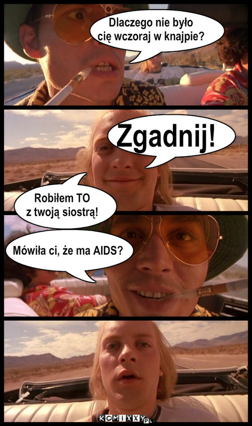 Dlaczego nie było
cię wczoraj w knajpie? ... – Dlaczego nie było
cię wczoraj w knajpie? Zgadnij! Mówiła ci, że ma AIDS? Robiłem TO
z twoją siostrą! 