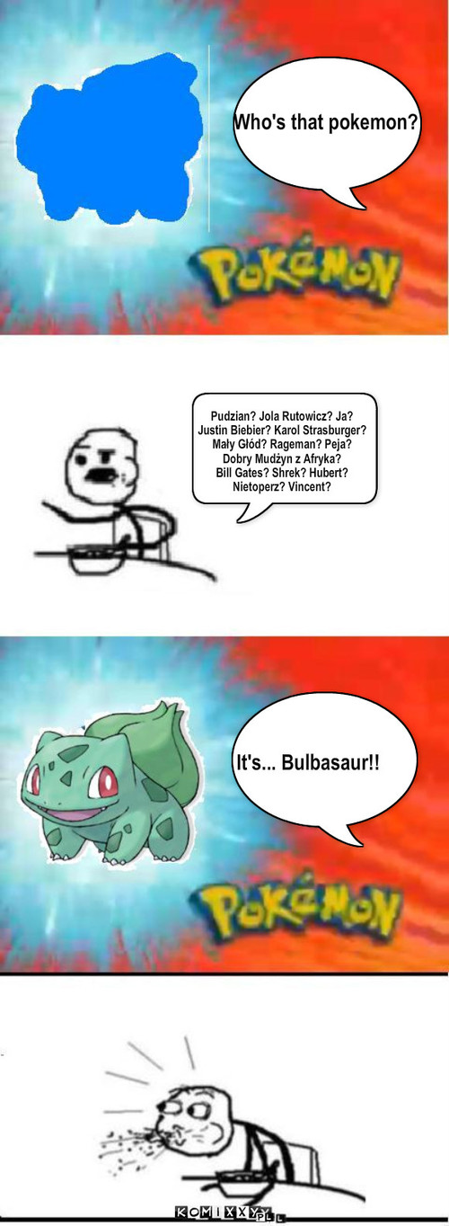 Włosy z nosa – Who's that pokemon? It's... Bulbasaur!! Pudzian? Jola Rutowicz? Ja? 
Justin Biebier? Karol Strasburger?
Mały Głód? Rageman? Peja?
Dobry Mudżyn z Afryka?
Bill Gates? Shrek? Hubert? 
Nietoperz? Vincent? 