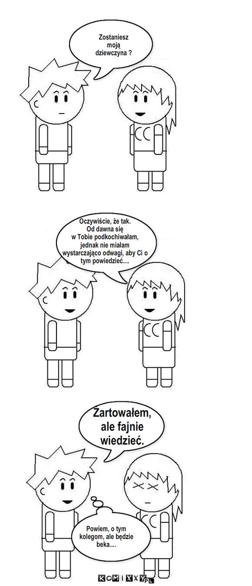 Chłopak vs. dziewczyna – Zostaniesz 
moją
dziewczyna ? Oczywiście, że tak.
Od dawna się
w Tobie podkochiwałam, 
jednak nie miałam
wystarczająco odwagi, aby Ci o
tym powiedzieć.... Żartowałem,
ale fajnie 
wiedzieć. Powiem, o tym
kolegom, ale będzie
beka.... 