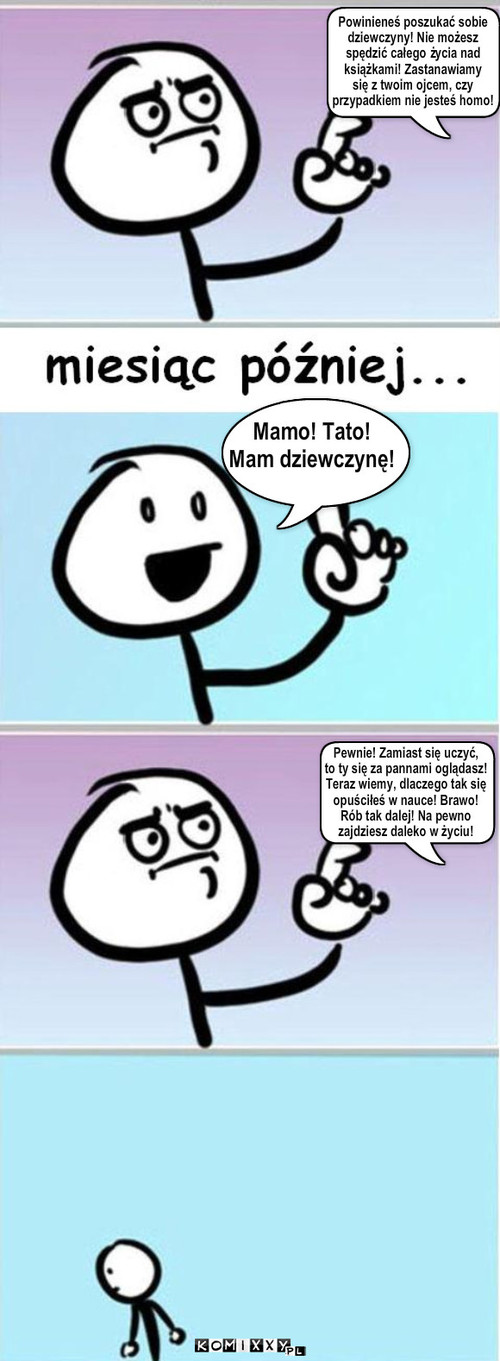 Mamo! Tato!
Mam dziewczynę! Powinieneś ... – Mamo! Tato!
Mam dziewczynę! Powinieneś poszukać sobie
dziewczyny! Nie możesz
spędzić całego życia nad
książkami! Zastanawiamy
się z twoim ojcem, czy
przypadkiem nie jesteś homo! Pewnie! Zamiast się uczyć,
to ty się za pannami oglądasz!
Teraz wiemy, dlaczego tak się
opuściłeś w nauce! Brawo!
Rób tak dalej! Na pewno 
zajdziesz daleko w życiu! 