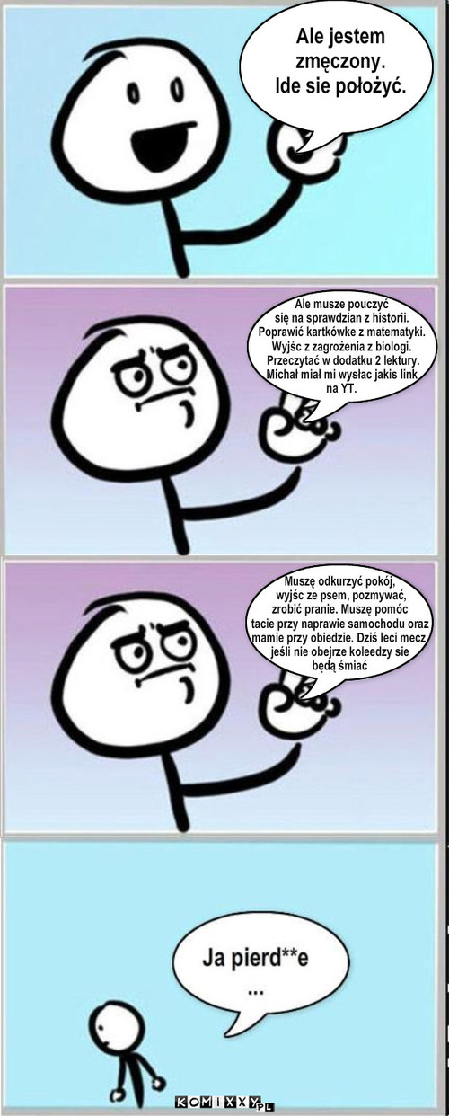 Ale jestem 
zmęczony.
Ide sie położyć. ... – Ale jestem 
zmęczony.
Ide sie położyć. Ale musze pouczyć 
się na sprawdzian z historii.
Poprawić kartkówke z matematyki. 
Wyjśc z zagrożenia z biologi.
 Przeczytać w dodatku 2 lektury.
Michał miał mi wysłac jakis link 
na YT. Muszę odkurzyć pokój,
 wyjśc ze psem, pozmywać, 
zrobić pranie. Muszę pomóc 
tacie przy naprawie samochodu oraz 
mamie przy obiedzie. Dziś leci mecz,
jeśli nie obejrze koleedzy sie 
będą śmiać 