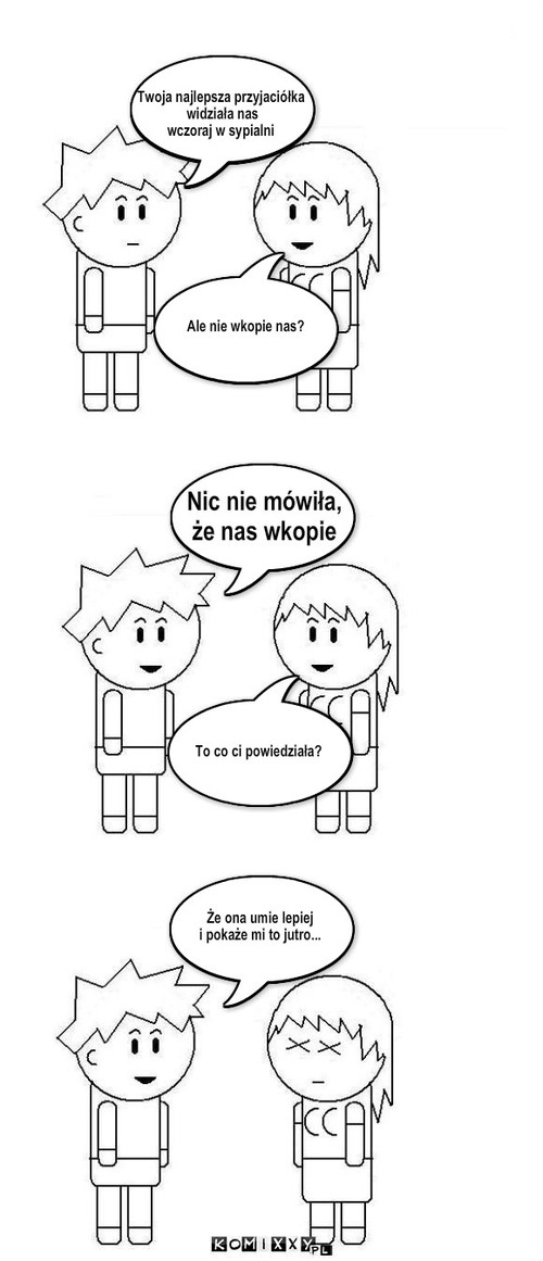 Umie lepiej... – Nic nie mówiła, 
że nas wkopie To co ci powiedziała? Twoja najlepsza przyjaciółka
 widziała nas 
wczoraj w sypialni Ale nie wkopie nas? Że ona umie lepiej 
i pokaże mi to jutro... 