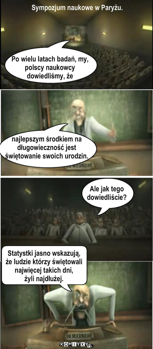 Polscy naukowcy. – Ale jak tego
dowiedliście? najlepszym środkiem na 
długowieczność jest 
świętowanie swoich urodzin. Po wielu latach badań, my, 
polscy naukowcy 
dowiedliśmy, że Sympozjum naukowe w Paryżu. Statystki jasno wskazują, 
że ludzie którzy świętowali 
najwięcej takich dni, 
żyli najdłużej. 