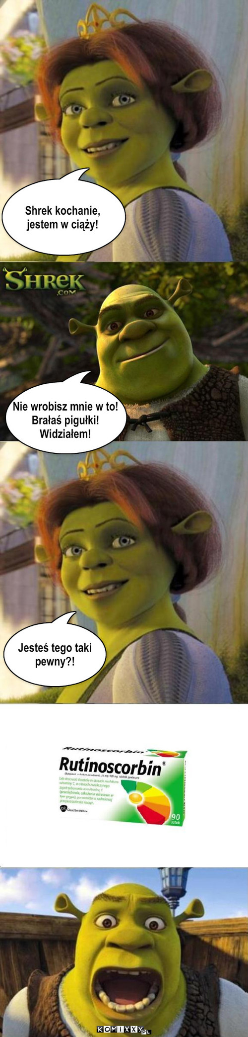 Nigdy nie ufaj kobiecie! – Shrek kochanie, 
jestem w ciąży! Nie wrobisz mnie w to! 
Brałaś pigułki!
Widziałem! Jesteś tego taki 
pewny?! 