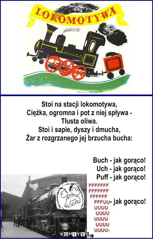 Lokomotywa – Stoi na stacji lokomotywa,
Ciężka, ogromna i pot z niej spływa -
Tłusta oliwa.
Stoi i sapie, dyszy i dmucha,
Żar z rozgrzanego jej brzucha bucha: Buch - jak gorąco!
  Uch - jak gorąco!
  Puff - jak gorąco! - jak gorąco! 