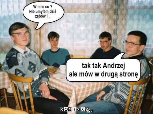 Wiecie co ?
Nie umyłem dziś
zębów i... ... – Wiecie co ?
Nie umyłem dziś
zębów i... tak tak Andrzej
ale mów w drugą stronę 