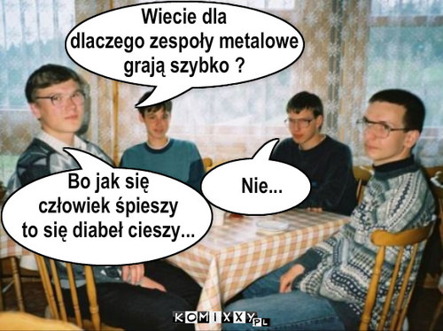 Nie... Wiecie dla
dlaczego zespoły ... – Nie... Wiecie dla
dlaczego zespoły metalowe
grają szybko ? Bo jak się 
człowiek śpieszy
to się diabeł cieszy... 