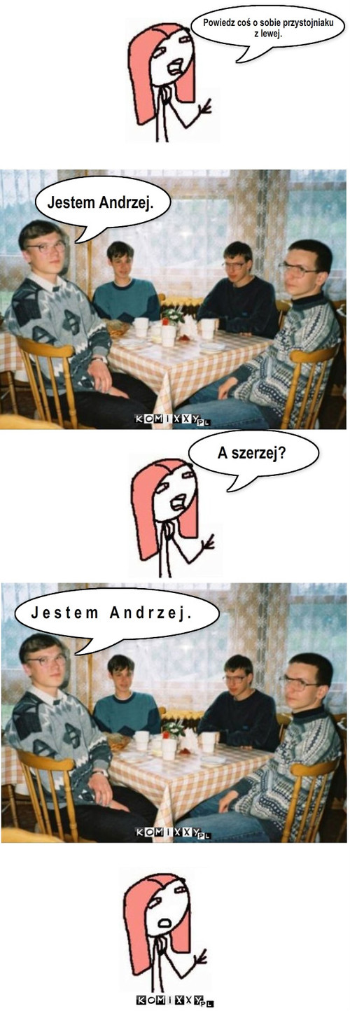 Powiedz coś o sobie przystojniaku
z lewej. ... – Powiedz coś o sobie przystojniaku
z lewej. Jestem Andrzej. A szerzej? J e s t e m   A n d r z e j . 