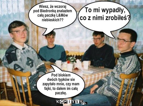 Wiesz, że wczoraj
pod Biedronką ... – Wiesz, że wczoraj
pod Biedronką znalazłem
całą paczkę L&Mów 
niebieskich?? To mi wypadły,
co z nimi zrobiłeś? Pod blokiem 
dwóch typków sie
zapytało mnie, czy mam
fajki, to dałem im całą
paczkę. 