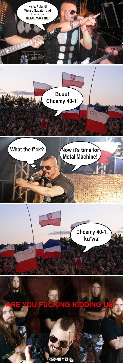 Sabaton w Polsce. – Hello, Poland!
We are Sabaton and 
this is our
METAL MACHINE! Buuu!
Chcemy 40-1! What the f*ck? Now it's time for
Metal Machine! Chcemy 40-1,
ku*wa! 