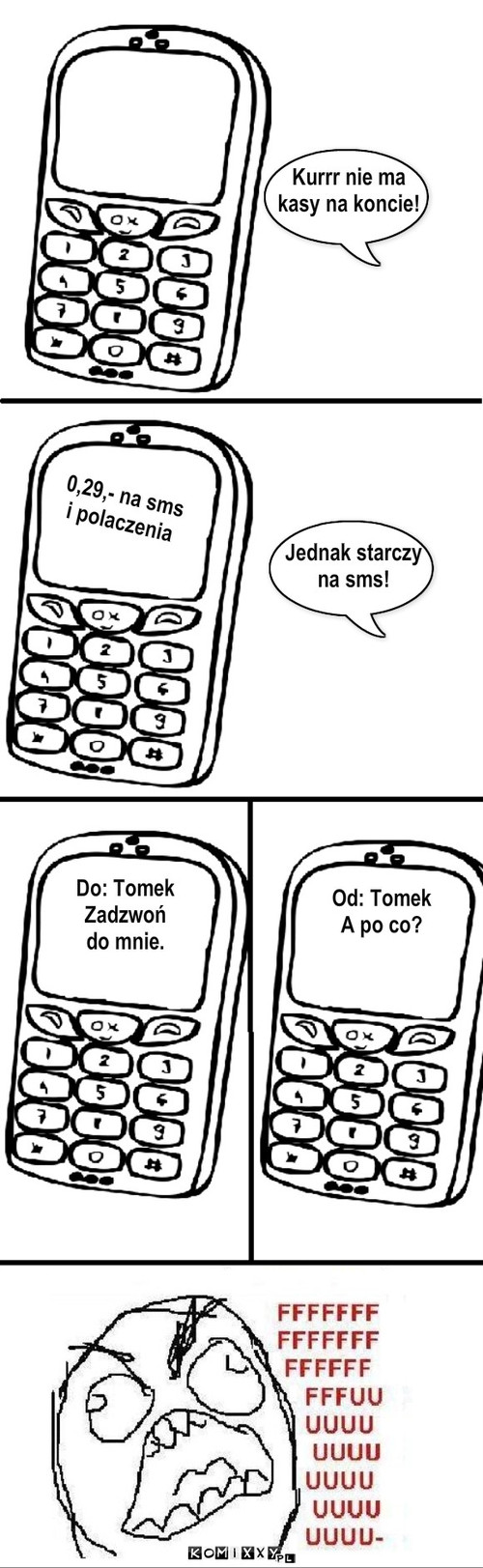 Brak pieniędzy – Kurrr nie ma
kasy na koncie! 0,29,- na sms
i polaczenia Jednak starczy 
na sms! Od: Tomek
A po co? Do: Tomek
Zadzwoń
do mnie. 