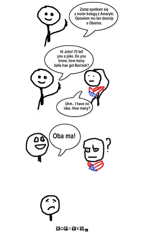 obama – Zaraz spotkam się
z moim kolegą z Ameryki.
Opowiem mu ten dowcip
o Obamie. Uhm.. I have no 
idea. How many? Oba ma! Hi John! I'll tell
you a joke. Do you
know, how many 
balls has got Barrack? 