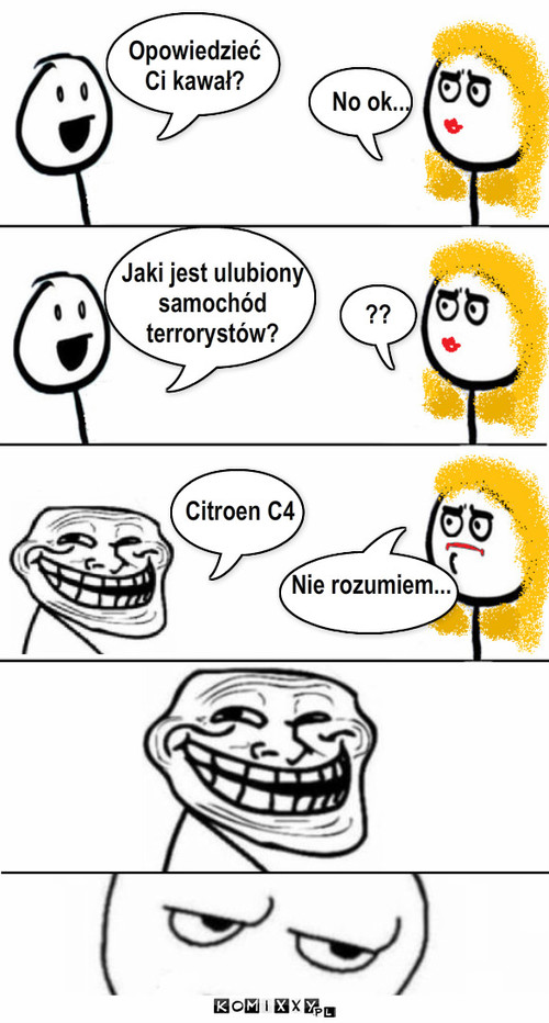 Kawał – Opowiedzieć
Ci kawał? Jaki jest ulubiony
samochód
terrorystów? Citroen C4 ?? No ok...















Nie rozumiem... 