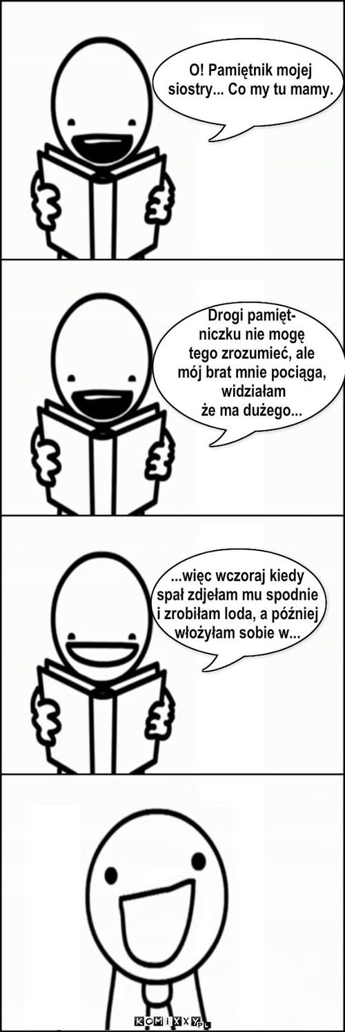 O! Pamiętnik mojej
siostry... Co my tu ... – O! Pamiętnik mojej
siostry... Co my tu mamy. Drogi pamięt-
niczku nie mogę 
tego zrozumieć, ale 
mój brat mnie pociąga,
 widziałam
że ma dużego... ...więc wczoraj kiedy
spał zdjełam mu spodnie
i zrobiłam loda, a później
włożyłam sobie w... 