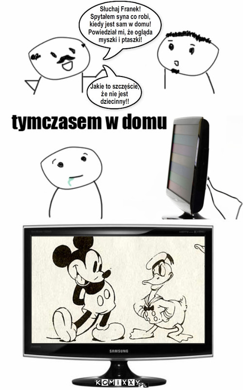 Dorastający syn – Słuchaj Franek!
Spytałem syna co robi,
kiedy jest sam w domu! 
Powiedział mi, że ogląda 
myszki i ptaszki! Jakie to szczęście,
że nie jest 
dziecinny!! 