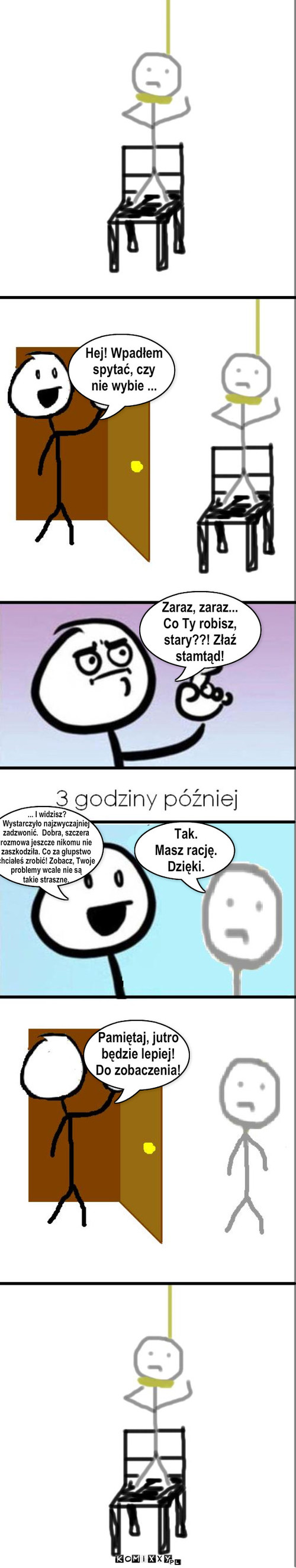 Samobójstwo – Hej! Wpadłem
spytać, czy
nie wybie ... Zaraz, zaraz...
Co Ty robisz, 
stary??! Złaź
stamtąd! ... I widzisz? 
Wystarczyło najzwyczajniej
zadzwonić.  Dobra, szczera
rozmowa jeszcze nikomu nie 
zaszkodziła. Co za głupstwo
chciałeś zrobić! Zobacz, Twoje
problemy wcale nie są
takie straszne. Tak. 
Masz rację.
Dzięki. Pamiętaj, jutro
będzie lepiej!
Do zobaczenia! 