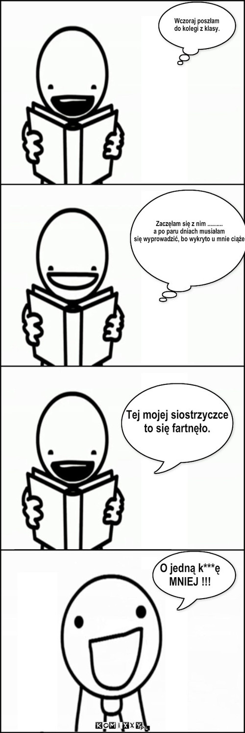 Wczoraj poszłam 
do kolegi z klasy. ... – Wczoraj poszłam 
do kolegi z klasy. Zaczęłam się z nim .......... 
a po paru dniach musiałam
się wyprowadzić, bo wykryto u mnie ciąże Tej mojej siostrzyczce
to się fartnęło. O jedną k***ę
MNIEJ !!! 