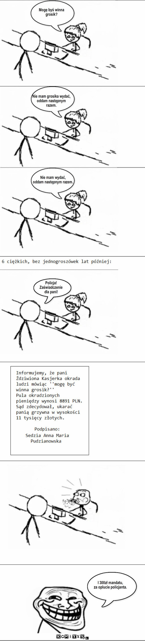 Mogę byś winna 
grosik? Nie mam ... – Mogę byś winna 
grosik? Nie mam wydać,
oddam następnym razem. Policja!
Zaświadczenie
dla pani! I 300zł mandatu,
za oplucie policjanta. Nie mam grosika wydać, 
oddam następnym
razem. 