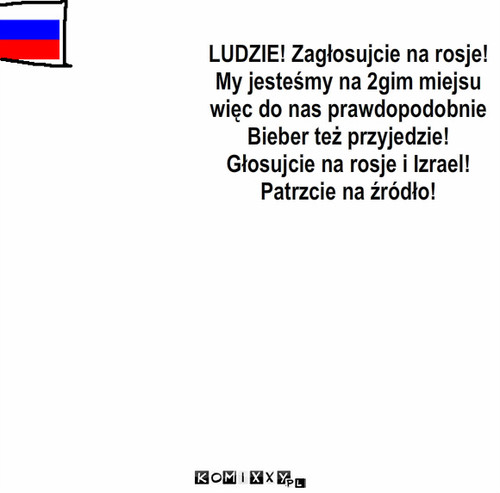 ROSJA! – LUDZIE! Zagłosujcie na rosje!
My jesteśmy na 2gim miejsu
więc do nas prawdopodobnie
Bieber też przyjedzie!
Głosujcie na rosje i Izrael!
Patrzcie na źródło! 