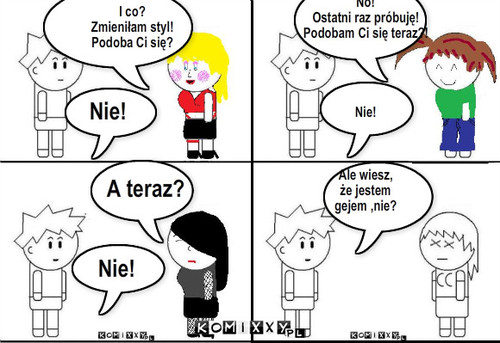 Przybodobać się facetowi – Nie! A teraz? Nie! No!
Ostatni raz próbuję!
Podobam Ci się teraz?!




Nie!



Ale wiesz, 
że jestem 
gejem ,nie? I co?
Zmieniłam styl! 
Podoba Ci się? 