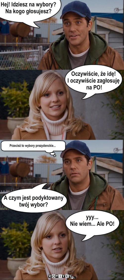 Wybory – Hej! Idziesz na wybory?
Na kogo głosujesz? Oczywiście, że idę! 
I oczywiście zagłosuję
 na PO! A czym jest podyktowany 
twój wybor? Przecież to wybory prezydenckie... yyy...
Nie wiem... Ale PO! 