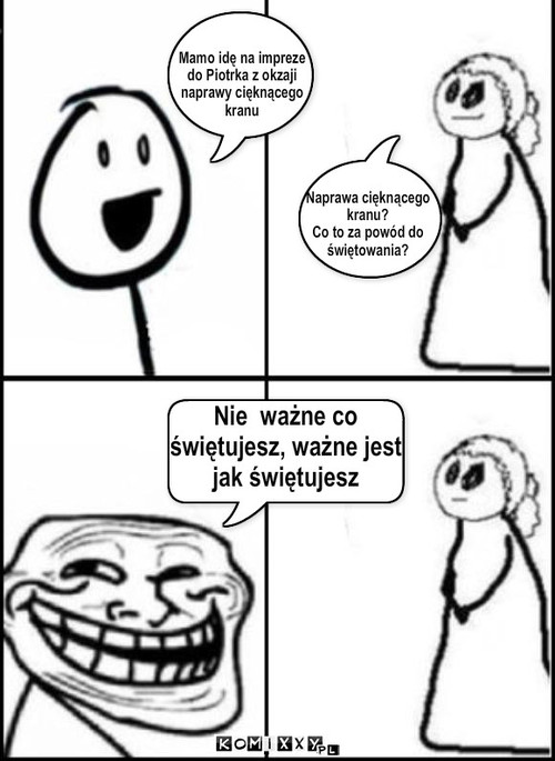 Mamo idę na impreze
do Piotrka z ... – Mamo idę na impreze
do Piotrka z okzaji
naprawy cięknącego
kranu Nie  ważne co 
świętujesz, ważne jest
jak świętujesz Naprawa cięknącego
kranu? 
Co to za powód do
świętowania? 