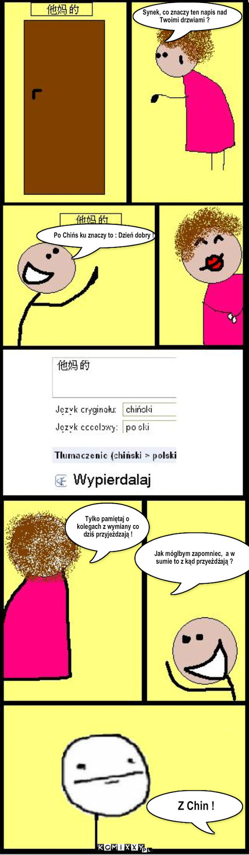 Chiny – Po Chińs ku znaczy to : Dzień dobry ! Synek, co znaczy ten napis nad 
Twoimi drzwiami ? Tylko pamiętaj o
 kolegach z wymiany co 
 dziś przyjeżdzają ! Jak mógłbym zapomniec,  a w 
sumie to z kąd przyeżdżają ? Z Chin ! 