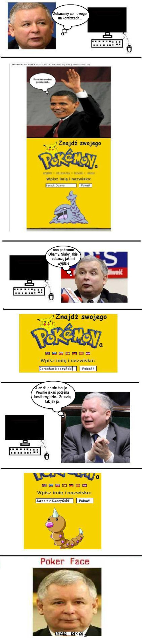 Pokemon JaRkA 2 – Zobaczmy co nowego
na komixxach... ooo pokemon 
Obamy. Słaby jakiś,
zobaczę jaki mi
wyjdzie Ależ długo się ładuje...
Pewnie jakaś potężna
bestia wyjdzie... Zresztą
tak jak ja. 