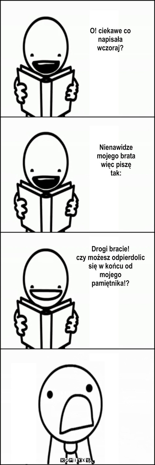 Nienawidze 
mojego brata
więc piszę
tak: ... – Nienawidze 
mojego brata
więc piszę
tak: Drogi bracie! 
czy możesz odpierdolic
się w końcu od
mojego
pamiętnika!? O! ciekawe co 
napisała
wczoraj? 