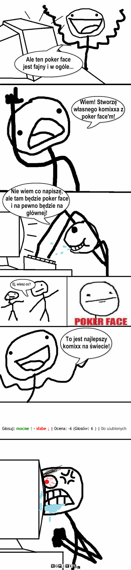 Niektórzy nie potrafi? obs?ugiwa? pokar face'a – Wiem! Stworzę
własnego komixxa z 
poker face'm! Nie wiem co napiszę,
ale tam będzie poker face
i na pewno będzie na
głównej! Ale ten poker face
jest fajny i w ogóle... Ej, wiesz co? To jest najlepszy 
komixx na świecie! 