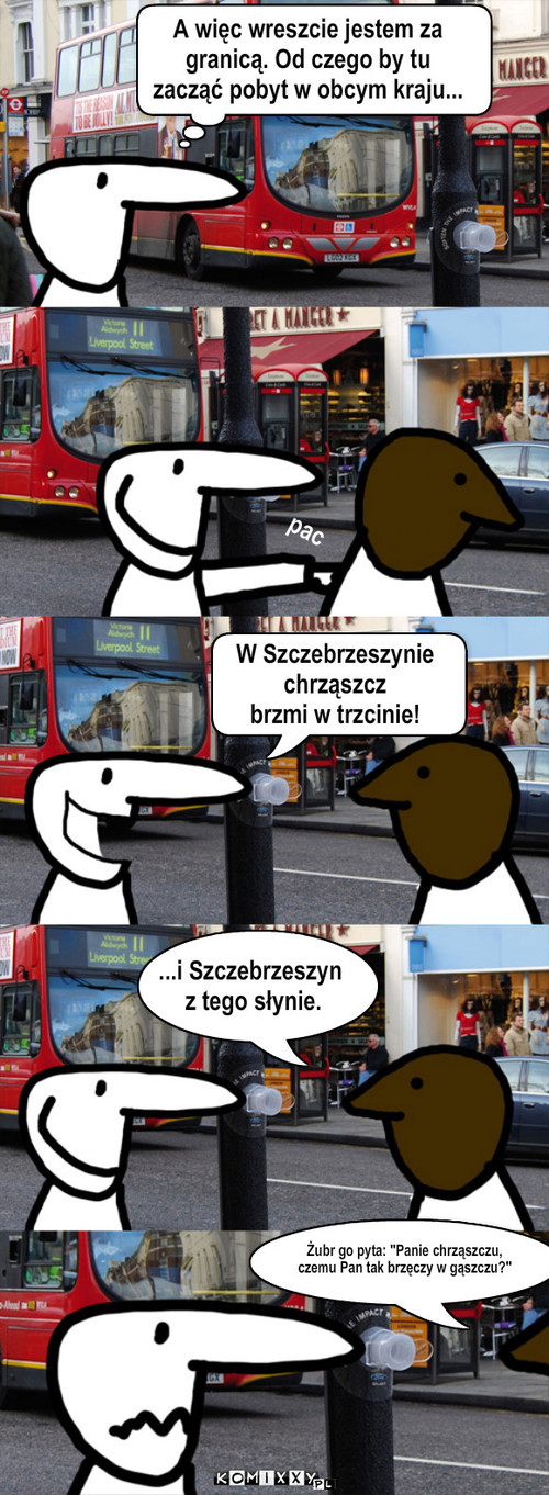 Niechaj narodowie – A więc wreszcie jestem za 
granicą. Od czego by tu 
zacząć pobyt w obcym kraju... W Szczebrzeszynie 
chrząszcz
brzmi w trzcinie! pac ...i Szczebrzeszyn
 z tego słynie. Żubr go pyta: 