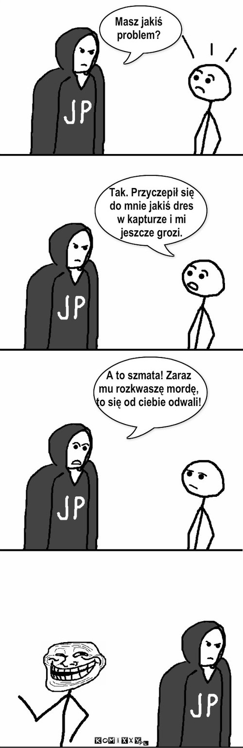 Masz jakiś
problem? Tak. Przyczepił ... – Masz jakiś
problem? Tak. Przyczepił się
do mnie jakiś dres
w kapturze i mi
jeszcze grozi. A to szmata! Zaraz
mu rozkwaszę mordę,
to się od ciebie odwali! 