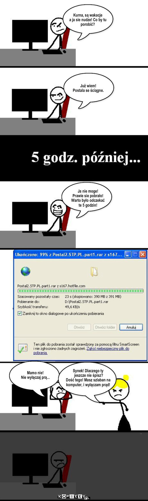 Postal 2 – Kurna, są wakacje
a ja sie nudze! Co by tu 
porobić? Już wiem!
Postala se ściągne. Ja nie moge! 
Prawie sie pobrało!
Warto było odczekać
te 5 godzin! Synek! Dlaczego ty
 jeszcze nie śpisz? 
Dość tego! Masz szlaban na
komputer, i wyłączam prąd! Mamo nie!
Nie wyłączaj prą... 