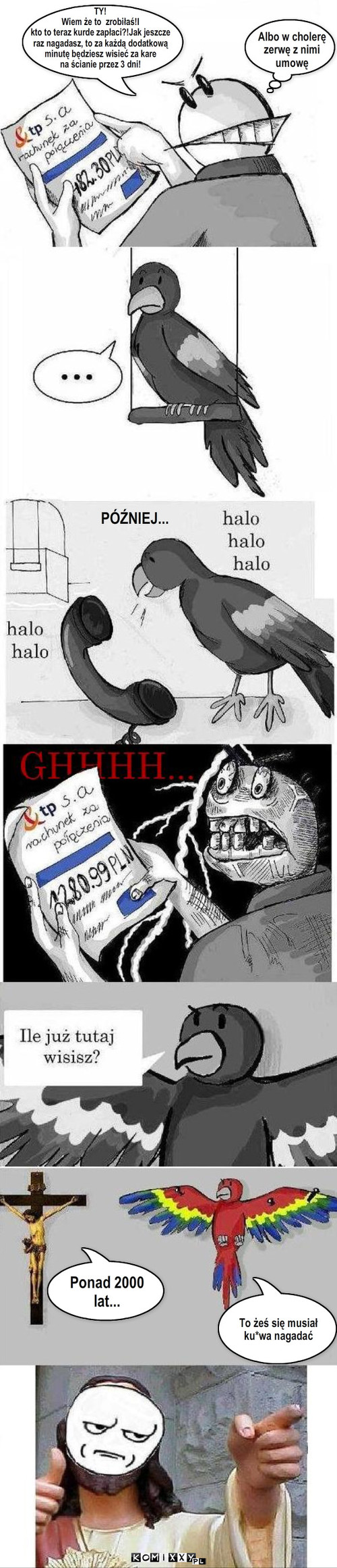 Facet,jego gadająca papuga i Jezus – PÓŹNIEJ... Albo w cholerę
zerwę z nimi
umowę Ponad 2000 lat... To żeś się musiał 
ku*wa nagadać TY!
Wiem że to  zrobiłaś!I 
kto to teraz kurde zapłaci?!Jak jeszcze
raz nagadasz, to za każdą dodatkową
minutę będziesz wisieć za kare
na ścianie przez 3 dni! 