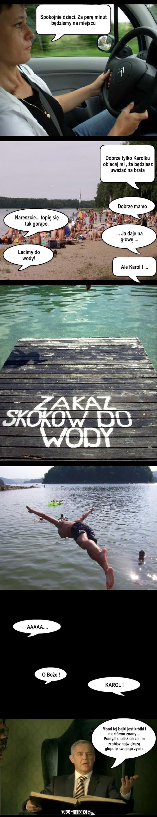 Skok do wody – Nareszcie... topię się tak gorąco. Lecimy do wody! Dobrze mamo ... Ja daje na głowę ... Ale Karol ! ... AAAAA.... KAROL ! O Boże ! Spokojnie dzieci. Za parę minut będziemy na miejscu Dobrze tylko Karolku obiecaj mi , że będziesz uważać na brata Morał tej bajki jest krótki i niektórym znany ...
Pomyśl o bliskich zanim zrobisz największą głupotę swojego życia. 