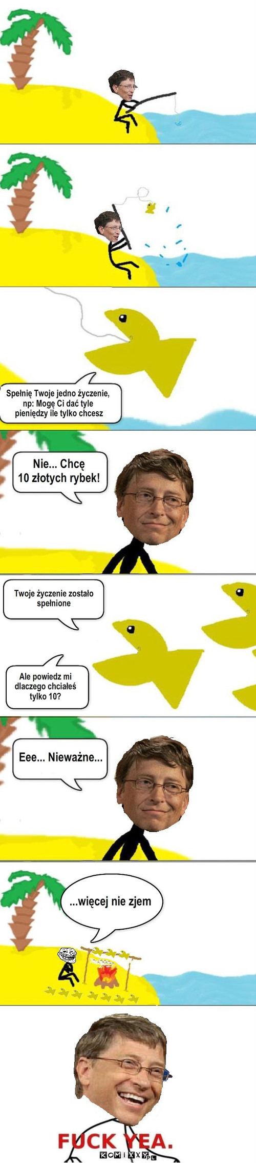 Bill Gates i Złota Rybka – Spełnię Twoje jedno życzenie, 
np: Mogę Ci dać tyle
 pieniędzy ile tylko chcesz Twoje życzenie zostało
spełnione Eee... Nieważne... ...więcej nie zjem Ale powiedz mi 
dlaczego chciałeś
tylko 10? Nie... Chcę 
10 złotych rybek! 