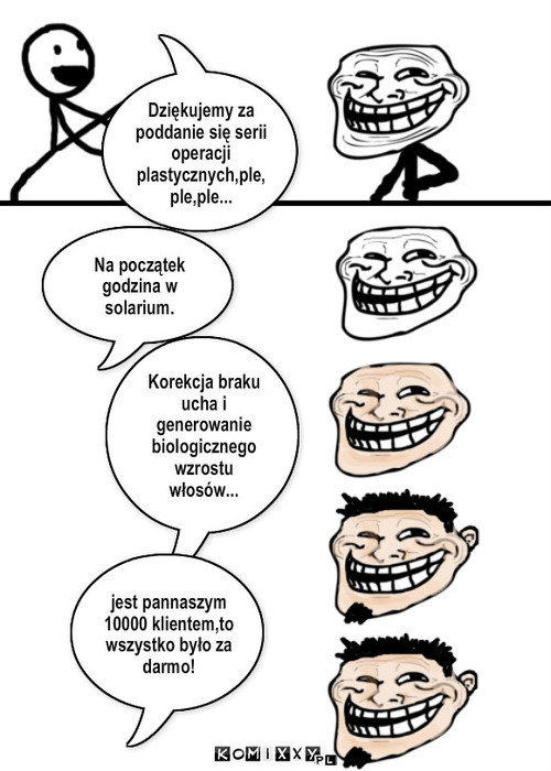 Trollface – Dziękujemy za poddanie się serii operacji plastycznych,ple,ple,ple... Na początek godzina w solarium. Korekcja braku ucha i generowanie biologicznego wzrostu włosów... jest pannaszym 10000 klientem,to wszystko było za darmo! 