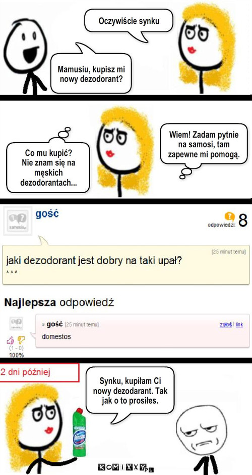 Nowy dezodorant – Mamusiu, kupisz mi nowy dezodorant? Oczywiście synku Co mu kupić?
Nie znam się na męskich dezodorantach... Synku, kupiłam Ci nowy dezodarant. Tak jak o to prosiłes. Wiem! Zadam pytnie na samosi, tam zapewne mi pomogą. 