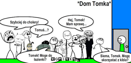 Każdy chce u Tomka – Hej, Tomek!
Mam sprawę... Siema, Tomek. Mogę skorzystać z kibla? Szybciej do cholery! Tomek! Moge do łazienki? Tomuś...? *Dom Tomka* 