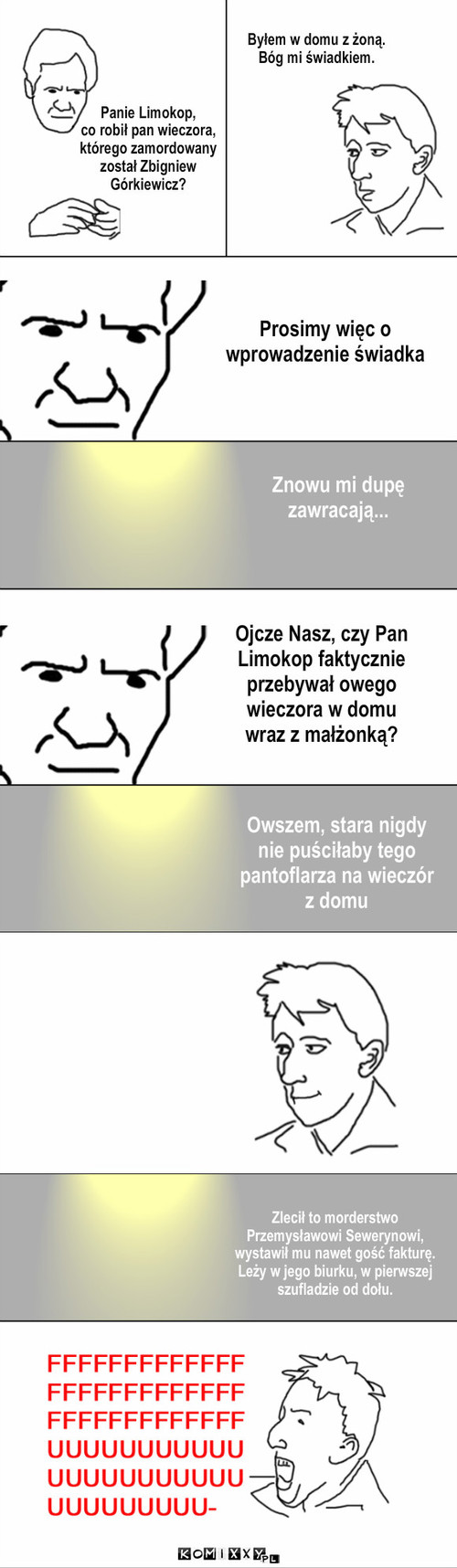 Świadectwo – Panie Limokop,
co robił pan wieczora,
którego zamordowany
został Zbigniew
Górkiewicz? Prosimy więc o 
wprowadzenie świadka Znowu mi dupę
zawracają... Ojcze Nasz, czy Pan
Limokop faktycznie
przebywał owego
wieczora w domu
wraz z małżonką? Owszem, stara nigdy
nie puściłaby tego
pantoflarza na wieczór
z domu Byłem w domu z żoną.
Bóg mi świadkiem. Zlecił to morderstwo
Przemysławowi Sewerynowi,
wystawił mu nawet gość fakturę.
Leży w jego biurku, w pierwszej 
szufladzie od dołu. 