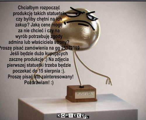 FUCK YEA – Chciałbym rozpocząć 
produkcję takich statuetek
czy byliby chętni na ich 
zakup? Jaką cene mogę 
za nie chcieć i czy na 
wyrób potrzebuję zgody
admina lub właściciela strony?
Proszę pisać zamówienia na gg 25349119
Jeśli będzie dużo kupujących
zacznę produkcje :) Na zdjęcia
pierwszej statuetki trzeba będzie 
poczekać do 15 sierpnia :).
   Proszę pisać kto zainteresowany!
Pozdrawiam! :) 