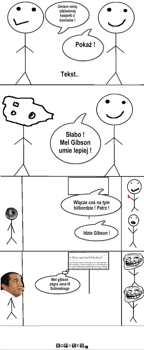 Gibson – Umiem minę
zdziwionej
kasjerki z
komixów ! Pokaż ! Słabo !
Mel Gibson
umie lepiej ! Tekst.. Idzie Gibson ! Włącze coś na tym bilbordzie ! Patrz ! Mel gibson
zagra Jana III
Sobieskiego 